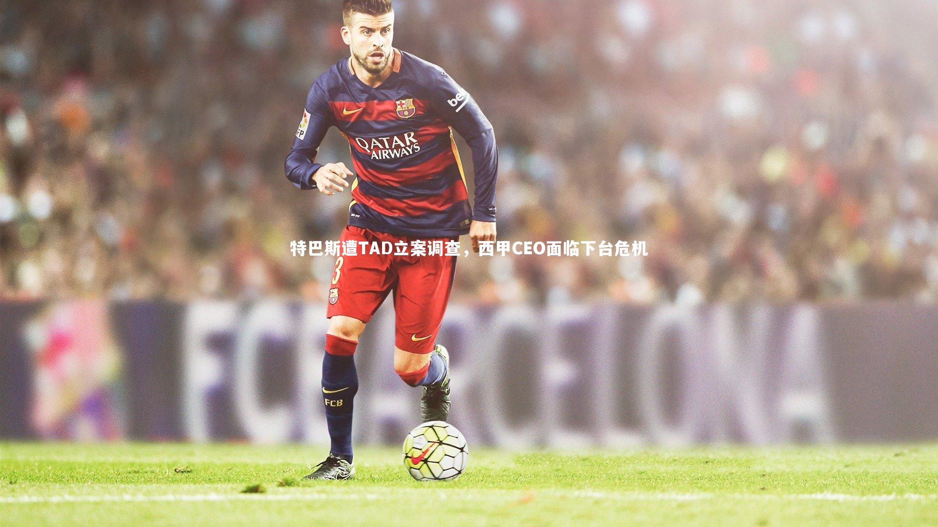 特巴斯遭TAD立案调查，西甲CEO面临下台危机